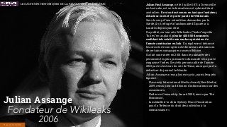Julian Paul Assange, né le 3 juillet 1971 à Townsville
en Australie, est un informaticien et cybermilitant
australien. Il est surtout connu en tant que fondateur,
rédacteur en chef et porte-parole de WikiLeaks.
Sous le coup d’une extradition demandée par la
Suède, il vit réfugié à l’ambassade d’Équateur à
Londres depuis juin 2012.
Il a publié, sur son site WikiLeaks (“leaks” signiﬁe
“fuites” en anglais), plus de 400 000 documents
conﬁdentiels relatifs aux modes opératoires de
l'armée américaine en Irak. Il a également dénoncé
les circuits de corruption de dictateurs africains ou
de certaines compagnies russes offshore.
Il a fait son entrée en 2010 dans le palmarès des
personnes les plus puissantes du monde tenu par le
magazine Forbes. Il est élu personnalité de l'année
2010 par les lecteurs du site de Time, ainsi que par la
rédaction du journal Le Monde.
Julian Assange a reçu plusieurs prix, parmi lesquels
ﬁgurent :
- l’Amnesty International Media Award (New Media)
2009, remis pour la diffusion d'informations sur des
assassinats,
- l’Index on Censorship Award 2008, remis par The
Economist,
- la médaille d'or de la Sydney Peace Foundation
pour la "défense du droit des individus à la
connaissance ».
Julian Assange
Fondateur de Wikileaks
2006HACKTIVISTES
LES ACTEURS HISTORIQUES DE LA RÉVOLUTION NUMÉRIQUE
 