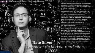 Nate Silver est un mathématicien américain
spécialisé dans les calculs statistiques. En agrégeant
des masses de données considérables, il parvient
grâce à ses algorythmes à établir des probabilités qui
se vériﬁent très souvent.
Il a d’abord développé le système “Pecota” visant à
prévoir les résultats et les possibles évolutions de
carrière des joueurs de la Ligue de baseball, système
qu'il vend à la société Baseball Prospectus.
En 2007 il commence à publier des analyses et des
prévisions sur l'élection présidentielle américaine de
2008. Il crée son blog en mars 2008, “FiveThirty
Eight.com”. La justesse de ses prévisions lors de
l’élection présidentielle de 2008 (il prédit
correctement le vainqueur dans 49 des 50 États) lui
vaut une grande notoriété.
Durant la campagne présidentielle de 2012, Nate
Silver prédit précisément les résultats des 50 États
américains et du district de Columbia.
Le livre de Silver “The Signal and the Noise”, publié
en septembre 2012 entre dans la liste des meilleurs
ventes du New York Times et est choisi par le site
web Amazon.com comme meilleur livre de 2012. En
2013, Nate Silver est en tête du palmarès des "100
personnes les plus créatives du monde des affaires"
selon le magazine Fast Company. Il est considéré
comme un des “papes” du big data.
Nate Silver
Le sorcier de la data-prédiction
2008INNOVATEURS
LES ACTEURS HISTORIQUES DE LA RÉVOLUTION NUMÉRIQUE
 