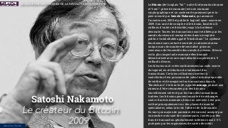 Le Bitcoin (de l'anglais “bit” : unité d'information binaire
et “coin” : pièce de monnaie) est une monnaie
cryptographique et un système de paiement peer-to-
peer inventé par Satoshi Nakamoto, qui annonce
l'invention en 2008 et publie le logiciel open-source en
2009. Son unité de compte est le bitcoin, limitée à 21
millions d'unités et divisible jusqu'à la huitième
décimale. Toutes les transactions sont vériﬁées par les
nœuds du réseau et enregistrées dans un registre
public et infalsiﬁable appelé “blockchain”. Le système
fonctionne sans autorité centrale, ni administrateur
unique, mais de manière décentralisé grâce au
consensus de l'ensemble des nœuds du réseau. Bitcoin
est la plus importante monnaie électronique
décentralisée avec une capitalisation supérieure à 5
milliards d'euros.
Les bitcoins sont créés conformément au code source
du logiciel, en rétribution du traitement des
transactions. Certains utilisateurs mettent à
contribution leur puissance de calcul informatique aﬁn
de vériﬁer et d'enregistrer les transactions dans la
“blockchain”. Cette activité, appelée minage, permet aux
mineurs d'être rémunérés par des bitcoins
nouvellement créés et par les frais des transactions
traitées. Les bitcoins peuvent ensuite être échangés
contre d'autres monnaies, biens ou services. Leur prix
est ﬁxé principalement sur des places de marché
spécialisées, selon la loi de l'offre et de la demande.
En tant que moyen de paiement, Bitcoin est accepté par
un nombre croissant de commerçants, incités par des
frais de transaction généralement inférieurs aux 2-3 %
pratiqués par les organismes de cartes de crédit.
Satoshi Nakamoto
Le créateur du Bitcoin
2009
LES ACTEURS HISTORIQUES DE LA RÉVOLUTION NUMÉRIQUE
INNOVATEURS
 