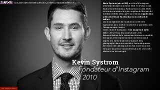 Kevin Systrom (né en 1983) a co-fondé Instagram
avec Mike Krieger en octobre 2010. Ce réseau social
de photos (400 millions d’utilisateurs en août 2015)
est une des réussites les plus rapides de l’histoire de
la Silicon Valley. Deux après sa création, l’application
a été rachetée par Facebook pour un milliard de
dollars.
Les deux diplômés de Stanford ont créé cette
application pour mettre en scène leur quotidien avec
l’image comme vecteur.
C’est la force d’Instagram : “une image vaut mille
mots”. Avec l’essor des smartphones et la
démocratisation de la connexion Internet sur mobile,
Instagram s’est imposé comme un réseau social
majeur et a même bouleversé la place de la
photographie dans nos sociétés. Les instagramers
deviennent des photographes d’un nouveau genre.
Certains “amateurs” rassemblent plus de cent mille
abonnés sur leur compte.
Kevin Systrom
Fondateur d’Instagram
2010
ENTREPRENEURS
LES ACTEURS HISTORIQUES DE LA RÉVOLUTION NUMÉRIQUE
 