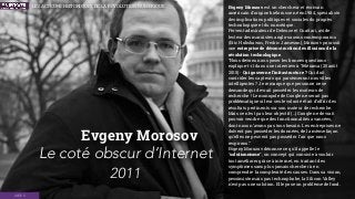 Evgeny Morozov est un chercheur et écrivain
américain d'origine biélorusse né en 1984, spécialiste
des implications politiques et sociales du progrès
technologique et du numérique.  
Fervent admirateur de Deleuze et Guattari, avide
lecteur des marxistes anglo-saxons contemporains
(Eric Hobsbawm, Fredric Jameson), Morozov poursuit
une entreprise de déconstruction des illusions de la
révolution technologique.
“Nous devons nous poser les bonnes questions -
explique-t-il dans une interview à Télérama (25 août
2015) - Qui gouverne l’infrastructure ? Qui doit
contrôler les capteurs qui parsèmeront nos villes
intelligentes ? Je remarque que personne ne se
demande qui devrait posséder les moteurs de
recherche ! Le monopole de Google ne serait pas
problématique si leur seule volonté était d’offrir des
résultats pertinents sur son moteur de recherche.
Mais ce n’est pas leur objectif (…) Google ne devrait
pouvoir vendre que des fonctionnalités avancées,
dont nous n’avons pas tous besoin. Les entreprises ne
doivent pas posséder les données, de la même façon
qu’elles ne peuvent pas posséder l’air que nous
respirons.”
Evgeny Morozov dénonce ce qu'il appelle le
"solutionnisme", un concept qui consiste à vouloir
tout améliorer grâce à internet, en traitant des
symptômes sans plus jamais chercher à en
comprendre la complexité des causes. Dans sa vision,
pessimiste mais pas technophobe, la Silicon Valley
n'est pas une solution. Elle pose un problème de fond.
Evgeny Morosov
Le coté obscur d’Internet
2011
IDÉES
LES ACTEURS HISTORIQUES DE LA RÉVOLUTION NUMÉRIQUE
 