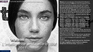 Watson est un programme informatique d'intelligence
artiﬁcielle conçu par IBM dans le but de répondre à des
questions formulées en langue naturelle. Il s'intègre
dans un programme de développement plus vaste, le
DeepQA research project. Watson a participé en février
2011 au jeu télévisé “Jeopardy !” qu’il a remporté. Capable
de trouver les réponses en quelques secondes et, grâce à
une synthèse vocale, d’énoncer les réponses, de choisir
le thème et le montant de la prochaine question, Watson
respectait les règles du jeu.
IBM se focalise désormais sur les façons de monétiser
Watson. Du fait de sa capacité à comprendre le langage
naturel, Watson serait utile dans le domaine du
diagnostic médical ou pour assister les conseillers
ﬁnanciers. Citigroup explore cette technologie pour
gérer la masse de données générée par la ﬁnance, par
exemple “les 9 000 pages de données produites
quotidiennement par l’agence Reuters”.
Certains membres de l'équipe d'Eric Brown, directeur du
projet chez IBM, estiment que Watson a déjà prouvé qu'il
dépassait le test de Turing.
L'intelligence artiﬁcielle avait fait un bond considérable
depuis la victoire en 1997 d'un ordinateur d’IBM (Deep
Blue) contre le champion du monde des échecs
Kasparov.
en 2015, AlphaGo, un logiciel conçu par des chercheurs
de Google DeepMind, a battu Fan Hui, le champion
européen en titre du jeu de go, 5 parties à 0.
Watson
L'intelligence artificielle d’IBM
2011
LES ACTEURS HISTORIQUES DE LA RÉVOLUTION NUMÉRIQUE
INNOVATEURS
 