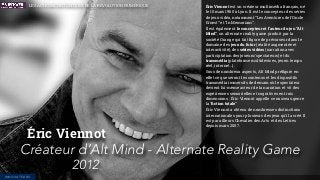 Éric Viennot est un créateur multimédia français, né
le 10 mars 1960 à Lyon. Il est le concepteur des séries
de jeux vidéo, notamment “Les Aventures de l'Oncle
Ernest” et “In Memoriam”.
Il est également le concepteur et l’auteur du jeu “Alt
Mind”, un alternate reality game produit par la
société Orange qui fait ﬁgure de précurseur dans le
domaine des jeux du futur (réalité augmentée et
interactivité), des séries vidéos (narration avec
participtation des joueurs/spectateurs) et du
transmédia (plateforme multidevices, jeu en temps
réel, internet…).
Sous de nombreux aspects, Alt Mind préﬁgure en
effet ce que seront les contenus et les dispositifs
transmédia immersifs de demain où le spectateur
devient lui-même acteur de la narration et vit des
expériences sensorielles et cognitives en trois
dimensions . Éric Viennot appelle ce nouveau genre
la “ﬁction totale”
Éric Viennot a obtenu de nombreuses distinctions
internationales pour plusieurs des jeux qu’il a créé. Il
est par ailleurs Chevalier des Arts et des Lettres
depuis mars 2007.
Éric Viennot
Créateur d’Alt Mind - Alternate Reality Game
2012
INNOVATEURS
LES ACTEURS HISTORIQUES DE LA RÉVOLUTION NUMÉRIQUE
 