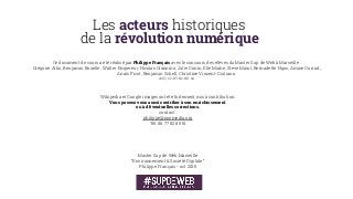 Les acteurs historiques  
de la révolution numérique
Master Sup de Web Marseille 
“Environnement & Société Digitale” 
Philippe Français - oct 2015
Ce document de cours a été réalisé par Philippe Français avec le concours des élèves du Master Sup de Web à Marseille :
Grégoire Allin, Benjamin Bouelle, Walter Empereur, Nicolas Giannino, Julie Gonin, Élie Miahe, Steve Minot, Bernadette Ngos, Amine Ourrad,
Anaïs Picot, Benjamin Schell, Christine Vincent-Giuliano.
2015 | CC-BY-NC-ND-SA
Wikipedia et Google images ont été fortement mis à contribution.
Vous pouvez vous aussi contriber à son enrichissement
ou à d’éventuelles corrections.
contact :
philippe@noomedia.org
Tél. 06 77 82 85 51
 