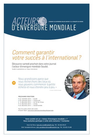 D’ENVERGURE MONDIALE 
Comment garantir 
votre succès à l’international? 
Découvrez samedi prochain dans votre journal 
l’acteur d’envergure mondiale Soudal. 
Soudal, la persévérance au niveau international 
“ 
COMMENT LES ENTREPRISES BELGES PARTENT À LA CONQUÊTE DU MONDE 
Nous grandissons parce que 
nous recherchons des lieux où 
nous pouvons commencer à petite 
échelle et nous étendre peu à peu. » 
~ Vic Swerts, Président de Soudal 
PROCHAINES PARUTIONS 
22 novembre 2014 > Soudal 
29 novembre 2014 > Cartamundi 
6 décembre 2014 > Jan De Nul Group 
13 décembre 2014 > Univeg 
20 décembre 2014 > Vandemoortele 
Pour les autres acteurs de la série : 
Katoen Natie: www.lecho.be/acteursmondiaux/katoennatie 
Votre société est un « Acteur d’envergure mondiale » ? 
Vous souhaitez participer à cette série exclusive ? Contactez 
Hans De Rore, hans.de.rore@mediafin.be, Tél.: 02.422.05.01 
Dirk Vandekerckhove, dirk.vandekerckhove@mediafin.be, Tél.: 02.423.16.48 
