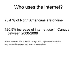 Who uses the internet? 73.4 % of North Americans are on-line 120.5% increase of internet use in Canada between 2000-2008 From: Internet World Stats: Usage and population Statistics http://www.internetworldstats.com/stats.htm 