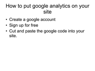 How to put google analytics on your site Create a google account Sign up for free Cut and paste the google code into your site. 