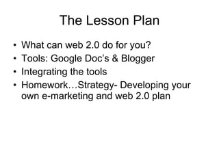 The Lesson Plan What can web 2.0 do for you? Tools: Google Doc’s & Blogger Integrating the tools Homework…Strategy- Developing your own e-marketing and web 2.0 plan 