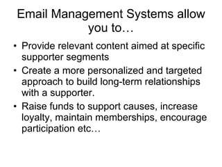 Email Management Systems allow you to… Provide relevant content aimed at specific supporter segments  Create a more personalized and targeted approach to build long-term relationships with a supporter. Raise funds to support causes, increase loyalty, maintain memberships, encourage participation etc…  