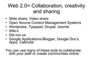 Web 2.0= Collaboration, creativity and sharing Slide share, Video share Open Source Content Management Systems Wordpress, Typepad, Drupal, Joomla Wiki’s Del.icio.us Google Applications-Blogger, Google Doc’s, Apps, Calendar You can use many of these tools to collaborate with your staff or create communities online. 