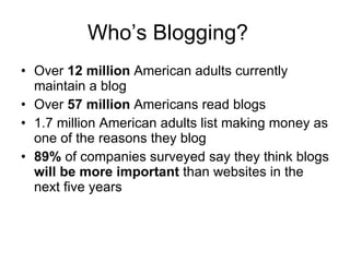 Who’s Blogging? Over  12 million  American adults currently maintain a blog Over  57 million  Americans read blogs 1.7 million American adults list making money as one of the reasons they blog 89%  of companies surveyed say they think blogs  will be more important  than websites in the next five years 