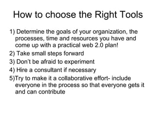 How to choose the Right Tools 1) Determine the goals of your organization, the processes, time and resources you have and come up with a practical web 2.0 plan! 2) Take small steps forward 3) Don’t be afraid to experiment 4) Hire a consultant if necessary 5)Try to make it a collaborative effort- include everyone in the process so that everyone gets it and can contribute 