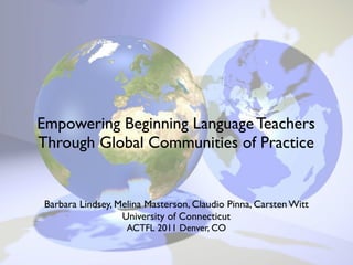 Empowering Beginning Language Teachers
Through Global Communities of Practice


Barbara Lindsey, Melina Masterson, Claudio Pinna, Carsten Witt
                  University of Connecticut
                   ACTFL 2011 Denver, CO
 