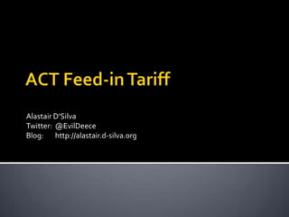 ACT Feed-in Tariff Alastair D’Silva Twitter:	@EvilDeece Blog:	http://alastair.d-silva.org 