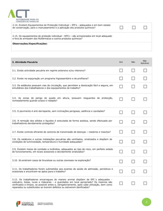 3
2.14. Existem Equipamentos de Protecção Individual – EPI’s - adequados e em bom estado
de conservação, para o manuseamento e a aplicação dos produtos químicos?
2.15. Os equipamentos de proteção individual - EPI’s – são armazenados em local adequado
e fora do armazém dos fitofármacos e outros produtos químicos?
Observações/Especificações:
3. Atividade Pecuária Sim Não
Não
Aplicável
3.1. Existe actividade pecuária em regime extensivo e/ou intensivo?
3.2. Existe na expçoração um programa higiossanitário e de profilaxia?
3.3. Os estábulos possuem vias de circulação, que permitem a deslocação fácil e segura, em
simultâneo dos trabalhadores e dos equipamentos de trabalho?
3.4. As zonas de perigo de queda em altura, possuem resguardos de protecção,
nomeadamente guarda corpos e rodapés?
3.5. O pavimento é anti-derrapante, sem inclinações perigosas, saliência e cavidades?
3.6. A remoção dos sólidos e líquidos é executada de forma assídua, sendo efectuada por
trabalhadores devidamente protegidos?
3.7. Existe controlo eficiente de vectores de transmissão de doenças – roedores e insectos?
3.8. Os estábulos e outras instalações pecuárias são ventilados, sinalizados e dispõem de
condições de luminosidade, temperatura e humidade adequadas?
3.9. Existem meios de combate a incêndios, adequados ao tipo de risco, em perfeito estado
de funcionamento, em locais acessíveis e devidamente sinalizados?
3.10. Já existiram casos de brucelose ou outras zoonoses na exploração?
3.11. Os trabalhadores foram submetidos aos exames de saúde de admissão, periódicos e
ocasionais e encontram-se aptos para o trabalho?
3.12. Os trabalhadores encarregues do maneio animal dispõem de EPI`s adequados -
vestuário, botas, luvas e máscaras - e guardados em local apropriado? Os mesmos são
verificados e limpos, se possível antes e, obrigatoriamente, após cada utilização, bem como
reparados ou substituídos se tiverem defeitos ou estiverem danificados?
 