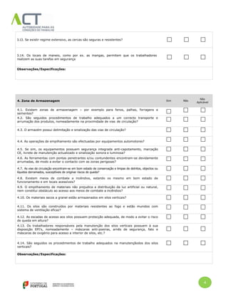4
3.13. Se existir regime extensivo, as cercas são seguras e resistentes?
3.14. Os locais de maneio, como por ex. as mangas, permitem que os trabalhadores
realizem as suas tarefas em segurança
Observações/Especificações:
4. Zona de Armazenagem Sim Não
Não
Aplicável
4.1. Existem zonas de armazenagem – por exemplo para fenos, palhas, forragens e
sementes?
4.2. São seguidos procedimentos de trabalho adequados a um correcto transporte e
arrumação dos produtos, nomeadamente na proximidade de vias de circulação?
4.3. O armazém possui delimitação e sinalização das vias de circulação?
4.4. As operações de empilhamento são efectuadas por equipamentos automotores?
4.5. Se sim, os equipamentos possuem segurança integrada anti-capotamento, marcação
CE, livrete de manutenção actualizado e sinalização sonora e luminosa?
4.6. As ferramentas com pontas penetrantes e/ou contundentes encontram-se devidamente
arrumadas, de modo a evitar o contacto com as zonas perigosas?
4.7. As vias de circulação encontram-se em bom estado de conservação e limpas de detritos, objectos ou
líquidos derramados, susceptíveis de originar riscos de queda?
4.8. Existem meios de combate a incêndios, estando os mesmo em bom estado de
funcionamento e em locais acessíveis?
4.9. O empilhamento de materiais não prejudica a distribuição da luz artificial ou natural,
nem constitui obstáculo ao acesso aos meios de combate a incêndios?
4.10. Os materiais secos a granel estão armazenados em silos verticais?
4.11. Os silos são construídos por materiais resistentes ao fogo e estão munidos com
sistema de ventilação eficaz?
4.12. As escadas de acesso aos silos possuem protecção adequada, de modo a evitar o risco
de queda em altura?
4.13. Os trabalhadores responsáveis pela manutenção dos silos verticais possuem à sua
disposição EPI’s, nomeadamente – máscaras anti-poeiras, arnês de segurança, fato e
máscaras de oxigénio para acesso a interior de silos, etc.?
4.14. São seguidos os procedimentos de trabalho adequados na manutençãodos dos silos
verticais?
Observações/Especificações:
 