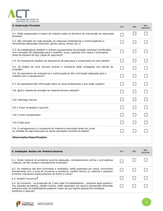 5
5. Exploração Florestal
Sim Não
Não
Aplicável
5.1. Estão assegurados no plano de trabalho todos os domínios de intervenção de exploração
florestal?
5.2. São utilizadas em cada situação, as máquinas (motosserras e motorroçadoras) e
ferramentas adequadas (Ganchos, garras, panca, pinças, etc.)?
5.3. Os trabalhadores dispõem e utilizam equipamentos de proteção individual (certificados,
com marcação CE) adequados para o trabalho: luvas, capacete com viseira e auriculares,
botas de biqueira de aço, calças de segurança?
5.4. As motosserras dispõem de dispositivos de segurança e conservados em bom estado?
5.5. Os órgãos de corte (serras) durante o transporte estão protegidos com bainha de
proteção?
5.6. Os operadores de motosserras e motorroçadoras têm a formação adequada para o
trabalho com o equipamento?
5.7. Os operadores têm informação sobre os riscos profissionais a que estão sujeitos?
5.8. Qual o método de extração do material lenhoso utilizado?
5.8.1 Rechega manual
5.8.2 Trator arrastador e guincho
5.8.3 Trator transportador
5.8.4 Cabo grua
5.9. O carregamento e o transporte do material é executado tendo em conta
as medidas de segurança para as várias operações inerentes ao mesmo?
Observações/Especificações:
6. Instalações Sociais e de Primeiros Socorros Sim Não
Não
Aplicável
6.1. Existe material de primeiros socorros adequado, nomeadamente colírios e anti-sépticos
cutâneos, de fácil acesso e devidamente sinalizado?
6.2. Os vestiários são bem iluminados e ventilados, estão separados por sexos, comunicam
directamente com a zona de chuveiros e lavatórios, contêm bancos ou cadeiras e possuem
armários individuais duplos possíveis de fechar à chave?
6.3. Existem chuveiros?
6.4. Os chuveiros – na proporção de 1 para cada 10 trabalhadores -, possuem água quente e
fria, estrados de plástico, cabide e banco, estão separados por sexos e apresentam dimensão
suficiente para os trabalhadores poderem cuidar da sua higiene pessoal em condições
aceitáveis e seguras?
seguras?
 