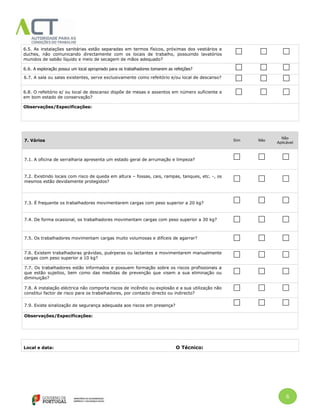 6
6.5. As instalações sanitárias estão separadas em termos físicos, próximas dos vestiários e
duches, não comunicando directamente com os locais de trabalho, possuindo lavatórios
munidos de sabão líquido e meio de secagem de mãos adequado?
6.6. A exploração possui um local apropriado para os trabalhadores tomarem as refeições?
6.7. A sala ou salas existentes, serve exclusivamente como refeitório e/ou local de descanso?
6.8. O refeitório e/ ou local de descanso dispõe de mesas e assentos em número suficiente e
em bom estado de conservação?
Observações/Especificações:
7. Vários Sim Não
Não
Aplicável
7.1. A oficina de serralharia apresenta um estado geral de arrumação e limpeza?
7.2. Existindo locais com risco de queda em altura – fossas, cais, rampas, tanques, etc. -, os
mesmos estão devidamente protegidos?
7.3. É frequente os trabalhadores movimentarem cargas com peso superior a 20 kg?
7.4. De forma ocasional, os trabalhadores movimentam cargas com peso superior a 30 kg?
7.5. Os trabalhadores movimentam cargas muito volumosas e difíceis de agarrar?
7.6. Existem trabalhadoras grávidas, puérperas ou lactantes a movimentarem manualmente
cargas com peso superior a 10 kg?
7.7. Os trabalhadores estão informados e possuem formação sobre os riscos profissionais a
que estão sujeitos, bem como das medidas de prevenção que visem a sua eliminação ou
diminuição?
7.8. A instalação eléctrica não comporta riscos de incêndio ou explosão e a sua utilização não
constitui factor de risco para os trabalhadores, por contacto directo ou indirecto?
7.9. Existe sinalização de segurança adequada aos riscos em presença?
Observações/Especificações:
Local e data: O Técnico:
 