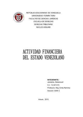 REPÚBLICA BOLIVARIANA DE VENEZUELA
UNIVERSIDAD FERMÍN TORO
FACULTAD DE CIENCIAS JURÍDICAS
ESCUELA DE DERECHO
DERECHO TRIBUTARIO
NÚCLEO ARAURE
INTEGRANTE:
Jackeline, Betancourt
C.I.: 14.347.615
Profesora: Abg. Emily Ramírez
Sección: SAIA C
Araure, 2015
 