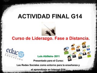 ACTIVIDAD FINAL G14 Curso de Liderazgo. Fase a Distancia. Luis Abilleira- 2011 Presentado para el Curso: Las Redes Sociales como entorno para la enseñanza y  el aprendizaje en Internet G14   