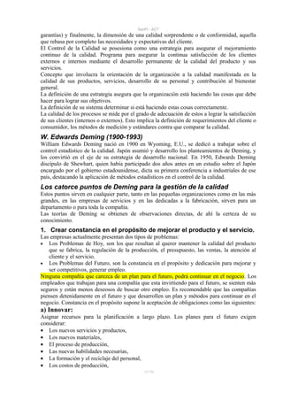 SanPi - ACT
garantías) y finalmente, la dimensión de una calidad sorprendente o de conformidad, aquella
que rebasa por completo las necesidades y expectativas del cliente.
El Control de la Calidad se posesiona como una estrategia para asegurar el mejoramiento
continuo de la calidad. Programa para asegurar la continua satisfacción de los clientes
externos e internos mediante el desarrollo permanente de la calidad del producto y sus
servicios.
Concepto que involucra la orientación de la organización a la calidad manifestada en la
calidad de sus productos, servicios, desarrollo de su personal y contribución al bienestar
general.
La definición de una estrategia asegura que la organización está haciendo las cosas que debe
hacer para lograr sus objetivos.
La definición de su sistema determinar si está haciendo estas cosas correctamente.
La calidad de los procesos se mide por el grado de adecuación de estos a lograr la satisfacción
de sus clientes (internos o externos). Esto implica la definición de requerimientos del cliente o
consumidor, los métodos de medición y estándares contra que comparar la calidad.
W. Edwards Deming (1900-1993)
William Edwards Deming nació en 1900 en Wyoming, E.U., se dedicó a trabajar sobre el
control estadístico de la calidad. Japón asumió y desarrollo los planteamientos de Deming, y
los convirtió en el eje de su estrategia de desarrollo nacional. En 1950, Edwards Deming
discípulo de Shewhart, quien había participado dos años antes en un estudio sobre el Japón
encargado por el gobierno estadounidense, dicta su primera conferencia a industriales de ese
país, destacando la aplicación de métodos estadísticos en el control de la calidad.
Los catorce puntos de Deming para la gestión de la calidad
Estos puntos sirven en cualquier parte, tanto en las pequeñas organizaciones como en las más
grandes, en las empresas de servicios y en las dedicadas a la fabricación, sirven para un
departamento o para toda la compañía.
Las teorías de Deming se obtienen de observaciones directas, de ahí la certeza de su
conocimiento.
1. Crear constancia en el propósito de mejorar el producto y el servicio.
Las empresas actualmente presentan dos tipos de problemas:
• Los Problemas de Hoy, son los que resultan al querer mantener la calidad del producto
    que se fabrica, la regulación de la producción, el presupuesto, las ventas, la atención al
    cliente y el servicio.
• Los Problemas del Futuro, son la constancia en el propósito y dedicación para mejorar y
    ser competitivos, generar empleo.
Ninguna compañía que carezca de un plan para el futuro, podrá continuar en el negocio. Los
empleados que trabajan para una compañía que esta invirtiendo para el futuro, se sienten más
seguros y están menos deseosos de buscar otro empleo. Es recomendable que las compañías
piensen detenidamente en el futuro y que desarrollen un plan y métodos para continuar en el
negocio. Constancia en el propósito supone la aceptación de obligaciones como las siguientes:
a) Innovar:
Asignar recursos para la planificación a largo plazo. Los planes para el futuro exigen
considerar:
• Los nuevos servicios y productos,
• Los nuevos materiales,
• El proceso de producción,
• Las nuevas habilidades necesarias,
• La formación y el reciclaje del personal,
• Los costos de producción,
                                              11/ 93
 