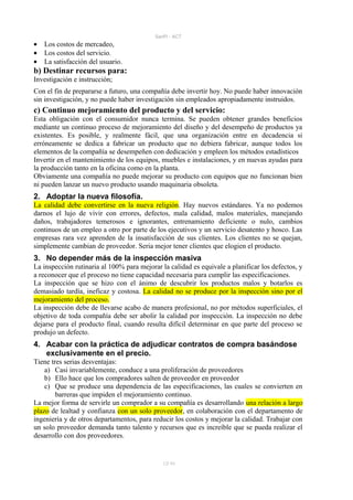 SanPi - ACT
•   Los costos de mercadeo,
•   Los costos del servicio.
•   La satisfacción del usuario.
b) Destinar recursos para:
Investigación e instrucción;
Con el fin de prepararse a futuro, una compañía debe invertir hoy. No puede haber innovación
sin investigación, y no puede haber investigación sin empleados apropiadamente instruidos.
c) Continuo mejoramiento del producto y del servicio:
Esta obligación con el consumidor nunca termina. Se pueden obtener grandes beneficios
mediante un continuo proceso de mejoramiento del diseño y del desempeño de productos ya
existentes. Es posible, y realmente fácil, que una organización entre en decadencia si
erróneamente se dedica a fabricar un producto que no debiera fabricar, aunque todos los
elementos de la compañía se desempeñen con dedicación y empleen los métodos estadísticos
Invertir en el mantenimiento de los equipos, muebles e instalaciones, y en nuevas ayudas para
la producción tanto en la oficina como en la planta.
Obviamente una compañía no puede mejorar su producto con equipos que no funcionan bien
ni pueden lanzar un nuevo producto usando maquinaria obsoleta.
2. Adoptar la nueva filosofía.
La calidad debe convertirse en la nueva religión. Hay nuevos estándares. Ya no podemos
darnos el lujo de vivir con errores, defectos, mala calidad, malos materiales, manejando
daños, trabajadores temerosos e ignorantes, entrenamiento deficiente o nulo, cambios
continuos de un empleo a otro por parte de los ejecutivos y un servicio desatento y hosco. Las
empresas rara vez aprenden de la insatisfacción de sus clientes. Los clientes no se quejan,
simplemente cambian de proveedor. Seria mejor tener clientes que elogien el producto.
3. No depender más de la inspección masiva
La inspección rutinaria al 100% para mejorar la calidad es equivale a planificar los defectos, y
a reconocer que el proceso no tiene capacidad necesaria para cumplir las especificaciones.
La inspección que se hizo con el ánimo de descubrir los productos malos y botarlos es
demasiado tardía, ineficaz y costosa. La calidad no se produce por la inspección sino por el
mejoramiento del proceso.
La inspección debe de llevarse acabo de manera profesional, no por métodos superficiales, el
objetivo de toda compañía debe ser abolir la calidad por inspección. La inspección no debe
dejarse para el producto final, cuando resulta difícil determinar en que parte del proceso se
produjo un defecto.
4. Acabar con la práctica de adjudicar contratos de compra basándose
   exclusivamente en el precio.
Tiene tres serias desventajas:
    a) Casi invariablemente, conduce a una proliferación de proveedores
    b) Ello hace que los compradores salten de proveedor en proveedor
    c) Que se produce una dependencia de las especificaciones, las cuales se convierten en
        barreras que impiden el mejoramiento continuo.
La mejor forma de servirle un comprador a su compañía es desarrollando una relación a largo
plazo de lealtad y confianza con un solo proveedor, en colaboración con el departamento de
ingeniería y de otros departamentos, para reducir los costos y mejorar la calidad. Trabajar con
un solo proveedor demanda tanto talento y recursos que es increíble que se pueda realizar el
desarrollo con dos proveedores.


                                              12/ 93
 
