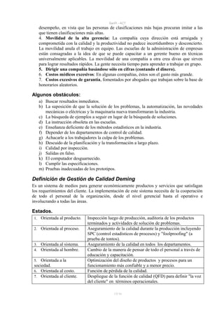 SanPi - ACT
      desempeño, en vista que las personas de clasificaciones más bajas procuran imitar a las
      que tienen clasificaciones más altas.
      4. Movilidad de la alta gerencia: La compañía cuya dirección está arraigada y
      comprometida con la calidad y la productividad no padece incertidumbres y desconcierto.
      La movilidad anula el trabajo en equipo. Las escuelas de la administración de empresas
      están consagradas a la idea de que se puede capacitar a un gerente bueno en técnicas
      universalmente aplicables. La movilidad de una compañía a otra crea divas que sirven
      para lograr resultados rápidos. La gente necesita tiempo para aprender a trabajar en grupo.
      5. Dirigir una compañía basándose sólo en cifras (contando el dinero).
      6. Costos médicos excesivos: En algunas compañías, éstos son el gasto más grande.
      7. Costos excesivos de garantía, fomentados por abogados que trabajan sobre la base de
      honorarios aleatorios.

Algunos obstáculos:
      a) Buscar resultados inmediatos.
      b) La suposición de que la solución de los problemas, la automatización, las novedades
         mecánicas o eléctricas y la maquinaria nueva transformaran la industria.
      c) La búsqueda de ejemplos a seguir en lugar de la búsqueda de soluciones.
      d) La instrucción obsoleta en las escuelas.
      e) Enseñanza deficiente de los métodos estadísticos en la industria.
      f) Depender de los departamentos de control de calidad.
      g) Achacarle a los trabajadores la culpa de los problemas.
      h) Descuido de la planificación y la transformación a largo plazo.
      i) Calidad por inspección.
      j) Salidas en falso.
      k) El computador desguarnecido.
      l) Cumplir las especificaciones.
      m) Pruebas inadecuadas de los prototipos.

Definición de Gestión de Calidad Deming
Es un sistema de medios para generar económicamente productos y servicios que satisfagan
los requerimientos del cliente. La implementación de este sistema necesita de la cooperación
de todo el personal de la organización, desde el nivel gerencial hasta el operativo e
involucrando a todas las áreas.

Estados.
 1.    Orientada al producto.   Inspección luego de producción, auditoria de los productos
                                terminados y actividades de solución de problemas.
 2.    Orientada al proceso.    Aseguramiento de la calidad durante la producción incluyendo
                                SPC (control estadísticos de procesos) y "foolproofing" (a
                                prueba de tontos).
 3.    Orientada al sistema.    Aseguramiento de la calidad en todos los departamentos.
 4.    Orientada al hombre.     Cambio de la manera de pensar de todo el personal a través de
                                educación y capacitación.
 5.  Orientada a la             Optimización del diseño de productos y procesos para un
 sociedad.                      funcionamiento más confiable y a menor precio.
 6. Orientada al costo.         Función de pérdida de la calidad.
 7. Orientada al cliente.       Despliegue de la función de calidad (QFD) para definir "la voz
                                del cliente" en términos operacionales.

                                               17/ 93
 