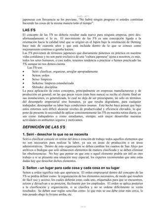 SanPi - ACT
japonesas con frecuencia se les previene, “No habrá ningún progreso si ustedes continúan
haciendo las cosas de la misma manera todo el tiempo”.

LAS 5'S
El concepto de las 5'S no debería resultar nada nuevo para ninguna empresa, pero des-
afortunadamente sí lo es. El movimiento de las 5'S es una concepción ligada a la
orientación hacia la calidad total que se originó en el Japón bajo la orientación de Deming
hace más de cuarenta años y que está incluida dentro de lo que se conoce como
mejoramiento continuo o gemba kaizen.
Las 5'S provienen de términos japoneses que diariamente ponemos en práctica en nuestras
vidas cotidianas y no son parte exclusiva de una "cultura japonesa" ajena a nosotros, es más,
todos los seres humanos, o casi todos, tenemos tendencia a practicar o hemos practicado las
5'S, aunque no nos demos cuenta.
    Las 5'S son:
•       Seiri: clasificar, organizar, arreglar apropiadamente
•       Seiton: orden
•       Seiso: limpieza
•       Seiketsu: limpieza estandarizada
•       Shitsuke: disciplina
La poca aplicación de estos conceptos, principalmente en empresas manufactureras y de
producción en general, en las que pocas veces (más bien nunca) se recibe al cliente final en
sus instalaciones, es generalizada, lo cual no deja de ser preocupante, no solo en términos
del desempeño empresarial sino humanos, ya que resulta degradante, para cualquier
trabajador, desempeñar su labor bajo condiciones insanas. Este hecho hace pensar que bajo
estos entornos será difícil alcanzar niveles de productividad y eficiencia elevados, lo que
pone de presente la necesidad de aplicar consistentemente las 5'S en nuestra rutina diaria, ya
sea como trabajadores o como estudiantes, siempre será mejor desarrollar nuestras
actividades en ambientes seguros y motivantes.

DEFINICIÓN DE LAS 5'S
1. Seiri - desechar lo que no se necesita
Seiri o clasificar consiste en retirar del área o estación de trabajo todos aquellos elementos que
no son necesarios para realizar la labor, ya sea en áreas de producción o en áreas
administrativas. Dentro de esta organización se deben cambiar los cuartos de San Alejo por
archivos o bodegas que solo almacenen elementos de manera clasificada y se deben eliminar
las obsolescencias. No hay que pensar en que este o aquel elemento podría ser útil en otro
trabajo o si se presenta una situación muy especial, los expertos recomiendan que ante estas
dudas hay que desechar dichos elementos.

2. Seiton - un lugar para cada cosa y cada cosa en su lugar
Seiton u orden significa más que apariencia. El orden empresarial dentro del concepto de las
5'S se podría definir como: la organización de los elementos necesarios, de modo que resulten
de fácil uso y acceso, los cuales deberán estar, cada uno, etiquetados para que se encuentren,
retiren y devuelvan a su posición, fácilmente por los empleados. El orden se aplica posterior
a la clasificación y organización, si se clasifica y no se ordena difícilmente se verán
resultados. Se deben usar reglas sencillas como: lo que más se usa debe estar más cerca, lo
más pesado abajo lo liviano arriba, etc.


                                               39/ 93
 