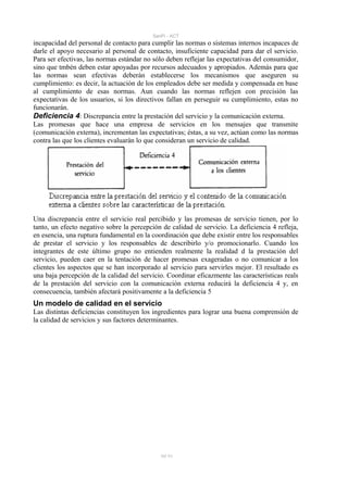 SanPi - ACT
incapacidad del personal de contacto para cumplir las normas o sistemas internos incapaces de
darle el apoyo necesario al personal de contacto, insuficiente capacidad para dar el servicio.
Para ser efectivas, las normas estándar no sólo deben reflejar las expectativas del consumidor,
sino que tmbén deben estar apoyadas por recursos adecuados y apropiados. Además para que
las normas sean efectivas deberán establecerse los mecanismos que aseguren su
cumplimiento: es decir, la actuación de los empleados debe ser medida y compensada en base
al cumplimiento de esas normas. Aun cuando las normas reflejen con precisión las
expectativas de los usuarios, si los directivos fallan en perseguir su cumplimiento, estas no
funcionarán.
Deficiencia 4: Discrepancia entre la prestación del servicio y la comunicación externa.
Las promesas que hace una empresa de servicios en los mensajes que transmite
(comunicación externa), incrementan las expectativas; éstas, a su vez, actúan como las normas
contra las que los clientes evaluarán lo que consideran un servicio de calidad.




Una discrepancia entre el servicio real percibido y las promesas de servicio tienen, por lo
tanto, un efecto negativo sobre la percepción de calidad de servicio. La deficiencia 4 refleja,
en esencia, una ruptura fundamental en la coordinación que debe existir entre los responsables
de prestar el servicio y los responsables de describirlo y/o promocionarlo. Cuando los
integrantes de este último grupo no entienden realmente la realidad d la prestación del
servicio, pueden caer en la tentación de hacer promesas exageradas o no comunicar a los
clientes los aspectos que se han incorporado al servicio para servirles mejor. El resultado es
una baja percepción de la calidad del servicio. Coordinar eficazmente las características reals
de la prestación del servicio con la comunicación externa reducirá la deficiencia 4 y, en
consecuencia, también afectará positivamente a la deficiencia 5
Un modelo de calidad en el servicio
Las distintas deficiencias constituyen los ingredientes para lograr una buena comprensión de
la calidad de servicios y sus factores determinantes.




                                             50/ 93
 