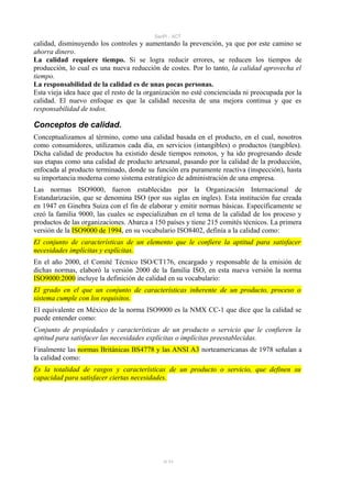 SanPi - ACT
calidad, disminuyendo los controles y aumentando la prevención, ya que por este camino se
ahorra dinero.
La calidad requiere tiempo. Si se logra reducir errores, se reducen los tiempos de
producción, lo cual es una nueva reducción de costes. Por lo tanto, la calidad aprovecha el
tiempo.
La responsabilidad de la calidad es de unas pocas personas.
Esta vieja idea hace que el resto de la organización no esté concienciada ni preocupada por la
calidad. El nuevo enfoque es que la calidad necesita de una mejora continua y que es
responsabilidad de todos.

Conceptos de calidad.
Conceptualizamos al término, como una calidad basada en el producto, en el cual, nosotros
como consumidores, utilizamos cada día, en servicios (intangibles) o productos (tangibles).
Dicha calidad de productos ha existido desde tiempos remotos, y ha ido progresando desde
sus etapas como una calidad de producto artesanal, pasando por la calidad de la producción,
enfocada al producto terminado, donde su función era puramente reactiva (inspección), hasta
su importancia moderna como sistema estratégico de administración de una empresa.
Las normas ISO9000, fueron establecidas por la Organización Internacional de
Estandarización, que se denomina ISO (por sus siglas en ingles). Esta institución fue creada
en 1947 en Ginebra Suiza con el fin de elaborar y emitir normas básicas. Específicamente se
creó la familia 9000, las cuales se especializaban en el tema de la calidad de los proceso y
productos de las organizaciones. Abarca a 150 países y tiene 215 comités técnicos. La primera
versión de la ISO9000 de 1994, en su vocabulario ISO8402, definía a la calidad como:
El conjunto de características de un elemento que le confiere la aptitud para satisfacer
necesidades implícitas y explícitas.
En el año 2000, el Comité Técnico ISO/CT176, encargado y responsable de la emisión de
dichas normas, elaboró la versión 2000 de la familia ISO, en esta nueva versión la norma
ISO9000:2000 incluye la definición de calidad en su vocabulario:
El grado en el que un conjunto de características inherente de un producto, proceso o
sistema cumple con los requisitos.
El equivalente en México de la norma ISO9000 es la NMX CC-1 que dice que la calidad se
puede entender como:
Conjunto de propiedades y características de un producto o servicio que le confieren la
aptitud para satisfacer las necesidades explícitas o implícitas preestablecidas.
Finalmente las normas Británicas BS4778 y las ANSI A3 norteamericanas de 1978 señalan a
la calidad como:
Es la totalidad de rasgos y características de un producto o servicio, que definen su
capacidad para satisfacer ciertas necesidades.




                                             8/ 93
 