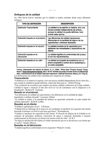 SanPi - ACT


Enfoques de la calidad
En 1984 David Garvin indicaba que la calidad se podria entender desde cinco diferentes
enfoques.




Las definiciones de calidad están ordenadas por categorías de enfoque.
Trascendente
"Calidad no es ni materia ni espíritu, sino una tercera entidad independiente de las otras dos...,
aun cuando la calidad no pueda definirse, usted sabe bien qué es". Robert Pirsing.
"Una condición de excelencia que implica una buena calidad a diferencia de la baja calidad...
Calidad es lograr o alcanzar el más alto nivel en vez de contentarse con lo chapucero o lo
fraudulento". Barbara W. Tuchman.
Basado en el producto:
"Las diferencias en calidad son equivalentes a las diferencias en la cantidad de algún
ingrediente o atributo deseado". Lawrence Abbott.
"La calidad se refiere a la cantidad del atributo no apreciado contenido en cada unidad del
atributo apreciado". Keith B. Leffler.
Basadas en el cliente:
"Calidad es aptitud para el uso". J.M.Juran.
"Calidad total es liderazgo de la marca en sus resultados al satisfacer los requisitos del cliente
haciendo la primera vez bien lo que haya que hacer". Westinghouse.
"Calidad es satisfacer las expectativas del cliente. El Proceso de Mejora de la Calidad es un
conjunto de principios, políticas, estructuras de apoyo y prácticas destinadas a mejorar
continuamente la eficiencia y la eficacia de nuestro estilo de vida". AT & T
"Se logra la satisfacción del cliente al vender mercancías que no se devuelven a un cliente que
sí vuelve". Stanley Marcus.
Basadas en la fabricación:
"Calidad (significa) conformidad con los requisitos" Philip B. Crosby.
                                               9/ 93
 
