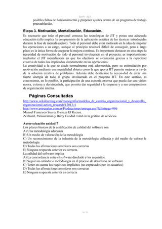 SanPi - ACT
       posibles fallos de funcionamiento y proponer ajustes dentro de un programa de trabajo
       preestablecido.

Etapa 3. Motivación, Mentalización, Educación.
Es necesario que todo el personal conozca las tecnologías de JIT y posea una adecuada
educación (ello implica la comprensión de la aplicación práctica de las técnicas introducidas
durante la fase de mentali-zación). Todo el personal debe estar motivado en la idea de mejorar
las operaciones a su cargo, aunque al principio resultará difícil de conseguir, pero a largo
plazo es la única forma de asegurar la mejora continua. Es importante destacar en esta etapa la
necesidad de motivación de todo el personal involucrado en el proyecto; es importantísimo
implantar el JIT mentalizados en que los objetivos se alcanzarán gracias a la capacidad
creativa de todos los implicados directamente en las operaciones.
La creatividad a la que se alude normalmente está adormecida, pero su estimulación por
motivación mediante una mentalidad abierta como la que aporta JIT permite mejoras a través
de la solución creativa de problemas. Además debe destacarse la necesi-dad de crear una
fuerte sinergia de todo el grupo involucrado en el proyecto JIT. En este sentido, es
conveniente, en lo posible, la participación de una asesoría externa que pueda dar una visión
nueva, externa y desvinculada, que permita dar seguridad a la empresa y a sus compromisos
de organización interna.

    Páginas Consultadas
http://www.wikilearning.com/monografia/modelos_de_cambio_organizacional_y_desarrollo_
organizacional-action_research/12013-4
http://www.estrucplan.com.ar/Producciones/entrega.asp?IdEntrega=996
Manuel Francisco Suarez Barraza El Kaizen.
Zeithaml, Parasuraman y Berry Calidad Total en la gestión de servicios

Autoevaluación unidad 7
Los pilares básicos de la certificación de calidad del software son
A) Una metodología adecuada
B) Un medio de valoración de la metodología
C) Un reconocimiento de la industria de la metodología utilizada y del medio de valorar la
metodología
D) Todas las afirmaciones anteriores son correctas
E) Ninguna respuesta anterior es correcta.
La calidad del software implica
A) La concordancia entre el software diseñado y los requisitos
B) Seguir un estándar o metodología en el proceso de desarrollo de software
C) Tener en cuenta los requisitos implícitos (no expresados por los usuarios)
D) Todas las afirmaciones anteriores son correctas
E) Ninguna respuesta anterior es correcta




                                             91/ 93
 
