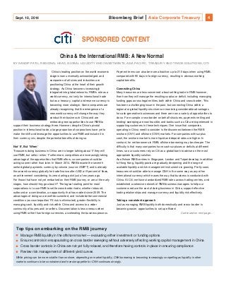 Sept. 10, 2014 Bloomberg Brief Asia Corporate Treasury 4 
SPONSORED CONTENT 
China & the International RMB: A New Normal 
BY SANDIP PATIL, REGIONAL HEAD, GLOBAL LIQUIDITY AND INVESTMENTS, ASIA PACIFIC, TREASURY AND TRADE SOLUTIONS, CITI 
China’s leading position on the world economic 
stage is now universally acknowledged, and 
companies of all sizes and industries are 
positioning China at the heart of their growth 
strategy. As China becomes increasingly 
integrated into global networks, RMB’s role as a 
world currency, not only for international trade 
but as a treasury, capital and reserve currency is 
becoming more strategic. Some companies are 
already recognizing that the emergence of a 
new world currency will change the way they 
conduct their business in China and are 
embracing new opportunities to use RMB to 
support their business strategy there. However, despite China’s pivotal 
position in international trade, a large proportion of corporations have yet to 
make the shift and leverage the opportunities to use RMB and include it in 
their currency mix, despite the potential benefits of doing so. 
Not ‘If’, But ‘When’ 
Treasurers doing business in China are no longer talking about ‘if’ they will 
use RMB, but rather ‘when.' Furthermore, competitors are increasingly taking 
advantage of the opportunities that RMB offers, so companies should be 
acting sooner rather than later. In March 2014, RMB became the seventh 
ranked global payments currency by volume (source: SWIFT) and is already 
the second currency globally for trade finance after USD at 9 percent of flows, 
an achievement considering its zero starting point just a few years ago. 
For those that have not yet embarked on their RMB journey, or are at the early 
stages, how should they go about it? The logical starting point for most 
corporations is to use RMB to settle cross-border trade, whether inbound, 
outbound or a combination, an opportunity that has existed since 2009. The 
advantages of doing so are well-documented, and include better commercial 
conditions (as counterparties’ FX risk is eliminated), greater flexibility in 
managing cash, liquidity and risk within China and access to a wider 
community of buyers and/ or sellers. Documentation is less onerous when 
using RMB rather than foreign currencies, accelerating the business process. 
Payment terms can also be more attractive: up to 210 days when using RMB, 
compared with 90 days in foreign currency, resulting in obvious working 
capital benefits. 
Connecting China 
Many treasurers are less concerned about settling trade in RMB however, 
than how they will manage the resulting surplus or deficit, including managing 
funding gaps across legal entities, both within China and cross-border. This 
has been a challenging issue in the past, but connecting China within a 
regional or global liquidity structure can now bring considerable advantages 
for cash-generative businesses and there are now a variety of opportunities to 
do so. For example, cross-border on behalf structures, payments netting and 
lending/ sweeping are now feasible, and banks such as Citi are experienced in 
supporting customers in these techniques. One issue that companies 
operating in China need to consider is the disconnect between the RMB 
onshore (CNY) and offshore (CNH) markets. For companies with surplus 
cash, the onshore market is more liquid and deposit rates are higher. In 
contrast, for net borrowers in RMB, offshore borrowing may be cheaper. The 
difficulty is that many companies have cash surpluses or deficits at different 
times, so our customers rely on Citi as a global bank to advise on the most 
appropriate liquidity solution. 
As offshore RMB centres in Singapore, London and Taipei develop, in addition 
to Hong Kong, liquidity pools are gradually deepening and the range of 
available liquidity and risk management instruments is growing. Pretty soon, 
treasurers should be able to manage CNH in the same way as any other 
international currency which eases the way that business is conducted with 
China. At Citi, we have standardized RMB rates across trading centres, and 
established a cohesive network of RMB business managers to help our 
customers reduce the cost of doing business in China, support effective 
trading relationships and manage currency and liquidity risk effectively. 
Taking a consistent approach 
Just as managing RMB liquidity both domestically and cross- border is 
becoming easier, opportunities to set up efficient 
Continued on next page... 
Top tips on embarking on the RMB journey 
Manage RMB liquidity in the offshore market — evaluating either investment or funding options 
Ensure controls in encapsulating on cross border sweeping without adversely affecting working capital management in China 
Cross border controls in China are not yet fully relaxed, and therefore having controls in place in ensuring compliance 
Review risk management of different yield curves 
While pricing can be more volatile than onshore, depending on market liquidity, CNH borrowing is becoming increasingly compelling as liquidity in other 
markets continues to be constrained and investor appetite for CNH continues strongly. 
 