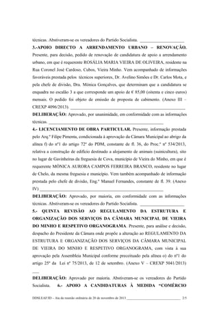 técnicas. Abstiveram-se os vereadores do Partido Socialista. ____________________
3.-APOIO DIRECTO A ARRENDAMENTO URBANO – RENOVAÇÃO.
Presente, para decisão, pedido de renovação de candidatura de apoio a arrendamento
urbano, em que é requerente ROSÁLIA MARIA VIEIRA DE OLIVEIRA, residente na
Rua Coronel José Cardoso, Cubos, Vieira Minho. Vem acompanhado de informações
favoráveis prestada pelos técnicos superiores, Dr. Avelino Simões e Dr. Carlos Mota, e
pela chefe de divisão, Dra. Mónica Gonçalves, que determinam que a candidatura se
enquadra no escalão 3 a que corresponde um apoio de € 85,00 (oitenta e cinco euros)
mensais. O pedido foi objeto de emissão de proposta de cabimento. (Anexo III –
CREXP 4096/2013). ____________________________________________________
DELIBERAÇÃO: Aprovado, por unanimidade, em conformidade com as informações
técnicas. ____________________________________________________
4.- LICENCIAMENTO DE OBRA PARTICULAR. Presente, informação prestada
pelo Arq.º Filipe Pimenta, condicionada à aprovação da Câmara Municipal ao abrigo da
alínea f) do nº1 do artigo 72º do PDM, constante de fl. 36, do Proc.º nº 534/2013,
relativa a construção de edifício destinado a alojamento de animais (suinicultura), sito
no lugar de Gavinheiras da freguesia de Cova, município de Vieira do Minho, em que é
requerente MÓNICA AURORA CAMPOS FERREIRA BRANCO, residente no lugar
de Chelo, da mesma freguesia e município. Vem também acompanhado de informação
prestada pelo chefe de divisão, Eng.º Manuel Fernandes, constante de fl. 39. (Anexo
IV) ________________________________________________________
DELIBERAÇÃO: Aprovado, por maioria, em conformidade com as informações
técnicas. Abstiveram-se os vereadores do Partido Socialista. ____________________
5.-

QUINTA

REVISÃO

AO

REGULAMENTO

DA

ESTRUTURA

E

ORGANIZAÇÃO DOS SERVIÇOS DA CÂMARA MUNICIPAL DE VIEIRA
DO MINHO E RESPETIVO ORGANOGRAMA. Presente, para análise e decisão,
despacho do Presidente da Câmara onde propõe a alteração ao REGULAMENTO DA
ESTRUTURA E ORGANIZAÇÃO DOS SERVIÇOS DA CÂMARA MUNICIPAL
DE VIEIRA DO MINHO E RESPETIVO ORGANOGRAMA, com vista à sua
aprovação pela Assembleia Municipal conforme preceituado pela alínea o) do nº1 do
artigo 25º da Lei nº 75/2013, de 12 de setembro. (Anexo V – CREXP 5041/2013)
___
DELIBERAÇÃO: Aprovado por maioria. Abstiveram-se os vereadores do Partido
Socialista.

6.- APOIO A CANDIDATURAS À MEDIDA “COMÉRCIO

DDSLEAF/ID – Ata da reunião ordinária de 20 de novembro de 2013 ________________________________ 2/5

 
