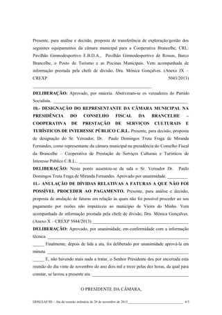 Presente, para análise e decisão, proposta de transferência de exploração/gestão dos
seguintes equipamentos da câmara municipal para a Cooperativa Brancelhe, CRL:
Pavilhão Gimnodesportivo E.B.D.A., Pavilhão Gimnodesportivo de Rossas, Barco
Brancelhe, o Posto de Turismo e as Piscinas Municipais. Vem acompanhada de
informação prestada pela chefe de divisão, Dra. Mónica Gonçalves. (Anexo IX –
CREXP

5043/2013)

_____________________________________________________
DELIBERAÇÃO: Aprovado, por maioria. Abstiveram-se os vereadores do Partido
Socialista. ____________________________________________________________
10.- DESIGNAÇÃO DO REPRESENTANTE DA CÂMARA MUNICIPAL NA
PRESIDÊNCIA

DO

CONSELHO

FISCAL

COOPERATIVA

DE

PRESTAÇÃO

DE

DA

SERVIÇOS

BRANCELHE

–

CULTURAIS

E

TURÍSTICOS DE INTERESSE PÚBLICO C.R.L. Presente, para decisão, proposta
de designação do Sr. Vereador, Dr.

Paulo Domingos Truta Fraga de Miranda

Fernandes, como representante da câmara municipal na presidência do Conselho Fiscal
da Brancelhe – Cooperativa de Prestação de Serviços Culturais e Turísticos de
Interesse Público C.R.L.. _________________________________________________
DELIBERAÇÃO: Neste ponto ausentou-se da sala o Sr. Vereador Dr.

Paulo

Domingos Truta Fraga de Miranda Fernandes. Aprovado por unanimidade. _________
11.- ANULAÇÃO DE DÍVIDAS RELATIVAS A FATURAS A QUE NÃO FOI
POSSÍVEL PROCEDER AO PAGAMENTO. Presente, para análise e decisão,
proposta de anulação de faturas em relação às quais não foi possível proceder ao seu
pagamento por razões não imputáveis ao município de Vieira do Minho. Vem
acompanhada de informação prestada pela chefe de divisão, Dra. Mónica Gonçalves.
(Anexo X – CREXP 5044/2013) ___________________________________________
DELIBERAÇÃO: Aprovado, por unanimidade, em conformidade com a informação
técnica. _______________________________________________________________
_____ Finalmente, depois de lida a ata, foi deliberado por unanimidade aprová-la em
minuta. _______________________________________________________________
_____ E, não havendo mais nada a tratar, o Senhor Presidente deu por encerrada esta
reunião do dia vinte de novembro do ano dois mil e treze pelas dez horas, da qual para
constar, se lavrou a presente ata. ___________________________________________
O PRESIDENTE DA CÂMARA,
DDSLEAF/ID – Ata da reunião ordinária de 20 de novembro de 2013 ________________________________ 4/5

 