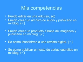 Mis competencias Puedo editar en una wiki.(so, so) Puedo crear un archivo de audio y publicarlo en mi blog. (  ) Puedo crear un producto a base de im ágenes y publicarlo en mi blog.  (  ) Se como inscribirme a una revista digital.  (  ) Se como publicar un texto de varias cuartillas en mi blog.  (  ) 
