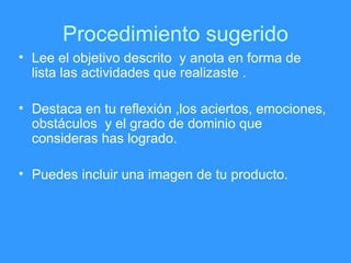 Procedimiento sugerido Lee el objetivo descrito  y anota en forma de lista las actividades que realizaste . Destaca en tu reflexión ,los aciertos, emociones, obstáculos  y el grado de dominio que consideras has logrado. Puedes incluir una imagen de tu producto. 