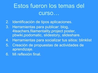 Estos fueron los temas del curso… Identificación de tipos aplicaciones. Herramientas para publicar: blog, 4teachers,filamentality,project poster, pbwiki,podomatic, slidestory, slideshare. Herramientas para socializar tus sitios: blinklist Creación de propuestas de actividades de aprendizaje. Mi reflexi ón final. 