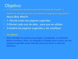 Objetivo: 1.  El participante identificar á  las herramientas de la web2 , y clasificar á  las aplicaciones con base en la tipolog ía propuesta en  About Blue Web’N. 1- Revisé todas las páginas sugeridas . 2-Revisé cada una de ellas , para que se utilizan. 3-Analicé las paginas sugeridas y las clasifiqué Mi reflexión  : Esta actividad me parecía muy larga y complicada, no entendía tantos nombres y links, sin embargo al trabajar poco a poco con las páginas sugeridas pude entender para que sirven y como se clasifican. 