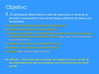 Objetivo: 3.  El participante desarrollará un plan de clase para un tema de su elección e incorporará el uso de tecnología utilizando al menos una herramienta. Lista de evidencias (productos) de mi aprendizaje: Seleccioné le publicación de una biografía. Los alumnos escriben una biogarfía que resulta de reunir los aspectos importantesde 3 fuentes.(pueden utilizar : http://www.bham.wednet.edu/bio/biomaker.htm  ) Se realiza , los alumnos, le composición final. Se publica, con imágenes, en project poster. Se utiliza:  http://poster.4teachers.org/ Mi reflexión : Para toda esta actividad, se trabaja en línea y el día de las presentaciones sólo se necesitan las direcciones de los sitios, genial! 