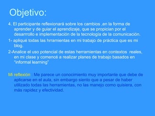 Objetivo: 4. El participante reflexionar á sobre los cambios ,en la forma de aprender y de guiar el aprendizaje, que se propician por el desarrrollo e implementación de la tecnología de la comunicación. 1- apliqué todas las hrramientas en mi trabajo de práctica que es mi blog. 2-Analice el uso potencial de estas herramientas en contextos  reales, en mi clase y comencé a realizar planes de trabajo basados en “informal learning” Mi reflexión  : Me parece un conocimiento muy importante que debe de aplicarse en el aula, sin embargo siento que a pesar de haber utilizado todas las herramientas, no las manejo como quisiera, con más rapidez y efectividad. 