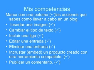 Mis competencias Marca con una paloma (  )las acciones que sabes como llevar a cabo en un blog. Insertar una imagen (  ) Cambiar el tipo de texto (  ) Incluir una liga (  ) Editar una entrada (  ) Eliminar una entrada (  ) Incrustar (embed) un producto creado con otra herramienta compatible. (  ) Publicar un comentario. (  ) 