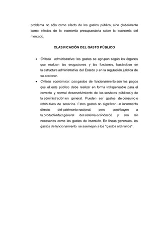 problema no sólo como efecto de los gastos público, sino globalmente
como efectos de la economía presupuestaria sobre la economía del
mercado.
CLASIFICACIÓN DEL GASTO PÚBLICO
 Criterio administrativo: los gastos se agrupan según los órganos
que realizan las erogaciones y las funciones, basándose en
la estructura administrativa del Estado y en la regulación jurídica de
su accionar.
 Criterio económico: Los gastos de funcionamiento son los pagos
que el ente público debe realizar en forma indispensable para el
correcto y normal desenvolvimiento de los servicios públicos y de
la administración en general. Pueden ser gastos de consumo o
retributivos de servicios. Estos gastos no significan un incremento
directo del patrimonio nacional, pero contribuyen a
la productividad general del sistema económico y son tan
necesarios como los gastos de inversión. En líneas generales, los
gastos de funcionamiento se asemejan a los "gastos ordinarios".
 
