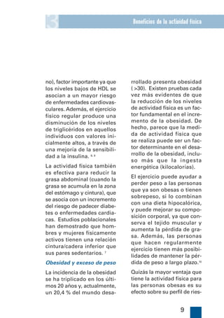 3                               Beneficios de la actividad física




no), factor importante ya que   rrollado presenta obesidad
los niveles bajos de HDL se     ( >30). Existen pruebas cada
asocian a un mayor riesgo       vez más evidentes de que
de enfermedades cardiovas-      la reducción de los niveles
culares. Además, el ejercicio   de actividad física es un fac-
físico regular produce una      tor fundamental en el incre-
disminución de los niveles      mento de la obesidad. De
de triglicéridos en aquellos    hecho, parece que la medi-
individuos con valores ini-     da de actividad física que
cialmente altos, a través de    se realiza puede ser un fac-
una mejoría de la sensibili-    tor determinante en el desa-
dad a la insulina. 8, 9         rrollo de la obesidad, inclu-
                                so más que la ingesta
La actividad física también     energética (kilocalorías).
es efectiva para reducir la
                                El ejercicio puede ayudar a
grasa abdominal (cuando la
                                perder peso a las personas
grasa se acumula en la zona
                                que ya son obesas o tienen
del estómago y cintura), que
                                sobrepeso, si lo combinan
se asocia con un incremento
                                con una dieta hipocalórica,
del riesgo de padecer diabe-
                                y puede mejorar su compo-
tes o enfermedades cardia-
                                sición corporal, ya que con-
cas. Estudios poblacionales
                                serva el tejido muscular y
han demostrado que hom-
                                aumenta la pérdida de gra-
bres y mujeres físicamente
                                sa. Además, las personas
activos tienen una relación
                                que hacen regularmente
cintura/cadera inferior que
                                ejercicio tienen más posibi-
sus pares sedentarios. 7
                                lidades de mantener la pér-
Obesidad y exceso de peso       dida de peso a largo plazo.10
La incidencia de la obesidad    Quizás la mayor ventaja que
se ha triplicado en los últi-   tiene la actividad física para
mos 20 años y, actualmente,     las personas obesas es su
un 20,4 % del mundo desa-       efecto sobre su perfil de ries-


                                                      9
 
