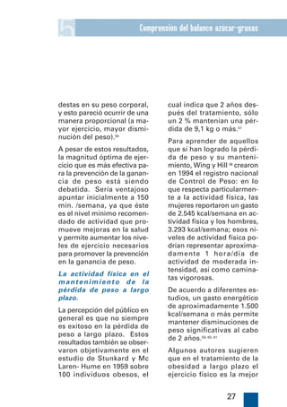 5                         Comprensión del balance azúcar-grasas




destas en su peso corporal,       cual indica que 2 años des-
y esto pareció ocurrir de una     pués del tratamiento, sólo
manera proporcional (a ma-        un 2 % mantenían una pér-
yor ejercicio, mayor dismi-       dida de 9,1 kg o más.57
nución del peso).56
                                  Para aprender de aquellos
A pesar de estos resultados,      que sí han logrado la pérdi-
la magnitud óptima de ejer-       da de peso y su manteni-
cicio que es más efectiva pa-     miento, Wing y Hill 58 crearon
ra la prevención de la ganan-     en 1994 el registro nacional
cia de peso está siendo           de Control de Peso: en lo
debatida. Sería ventajoso         que respecta particularmen-
apuntar inicialmente a 150        te a la actividad física, las
min. /semana, ya que éste         mujeres reportaron un gasto
es el nivel mínimo recomen-       de 2.545 kcal/semana en ac-
dado de actividad que pro-        tividad física y los hombres,
mueve mejoras en la salud         3.293 kcal/semana; esos ni-
y permite aumentar los nive-      veles de actividad física po-
les de ejercicio necesarios       drían representar aproxima-
para promover la prevención       damente 1 hora/día de
en la ganancia de peso.           actividad de moderada in-
                                  tensidad, así como camina-
La actividad física en el
                                  tas vigorosas.
mantenimiento de la
pérdida de peso a largo           De acuerdo a diferentes es-
plazo.                            tudios, un gasto energético
                                  de aproximadamente 1.500
La percepción del público en
                                  kcal/semana o más permite
general es que no siempre
                                  mantener disminuciones de
es exitoso en la pérdida de
                                  peso significativas al cabo
peso a largo plazo. Estos
                                  de 2 años.59, 60, 61
resultados también se obser-
varon objetivamente en el         Algunos autores sugieren
estudio de Stunkard y Mc          que en el tratamiento de la
Laren- Hume en 1959 sobre         obesidad a largo plazo el
100 individuos obesos, el         ejercicio físico es la mejor


                                                     27
 