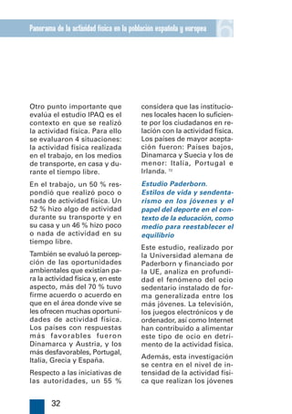 Panorama de la actividad física en la población española y europea
                                                                     6

Otro punto importante que                considera que las institucio-
evalúa el estudio IPAQ es el             nes locales hacen lo suficien-
contexto en que se realizó               te por los ciudadanos en re-
la actividad física. Para ello           lación con la actividad física.
se evaluaron 4 situaciones:              Los países de mayor acepta-
la actividad física realizada            ción fueron: Países bajos,
en el trabajo, en los medios             Dinamarca y Suecia y los de
de transporte, en casa y du-             menor: Italia, Portugal e
rante el tiempo libre.                   Irlanda. 72
En el trabajo, un 50 % res-              Estudio Paderborn.
pondió que realizó poco o                Estilos de vida y sendenta-
nada de actividad física. Un             rismo en los jóvenes y el
52 % hizo algo de actividad              papel del deporte en el con-
durante su transporte y en               texto de la educación, como
su casa y un 46 % hizo poco              medio para reestablecer el
o nada de actividad en su                equilibrio
tiempo libre.
                                         Este estudio, realizado por
También se evaluó la percep-             la Universidad alemana de
ción de las oportunidades                Paderborn y financiado por
ambientales que existían pa-             la UE, analiza en profundi-
ra la actividad física y, en este        dad el fenómeno del ocio
aspecto, más del 70 % tuvo               sedentario instalado de for-
firme acuerdo o acuerdo en               ma generalizada entre los
que en el área donde vive se             más jóvenes. La televisión,
les ofrecen muchas oportuni-             los juegos electrónicos y de
dades de actividad física.               ordenador, así como Internet
Los países con respuestas                han contribuido a alimentar
más favorables fueron                    este tipo de ocio en detri-
Dinamarca y Austria, y los               mento de la actividad física.
más desfavorables, Portugal,
                                         Además, esta investigación
Italia, Grecia y España.
                                         se centra en el nivel de in-
Respecto a las iniciativas de            tensidad de la actividad físi-
las autoridades, un 55 %                 ca que realizan los jóvenes


        32
 
