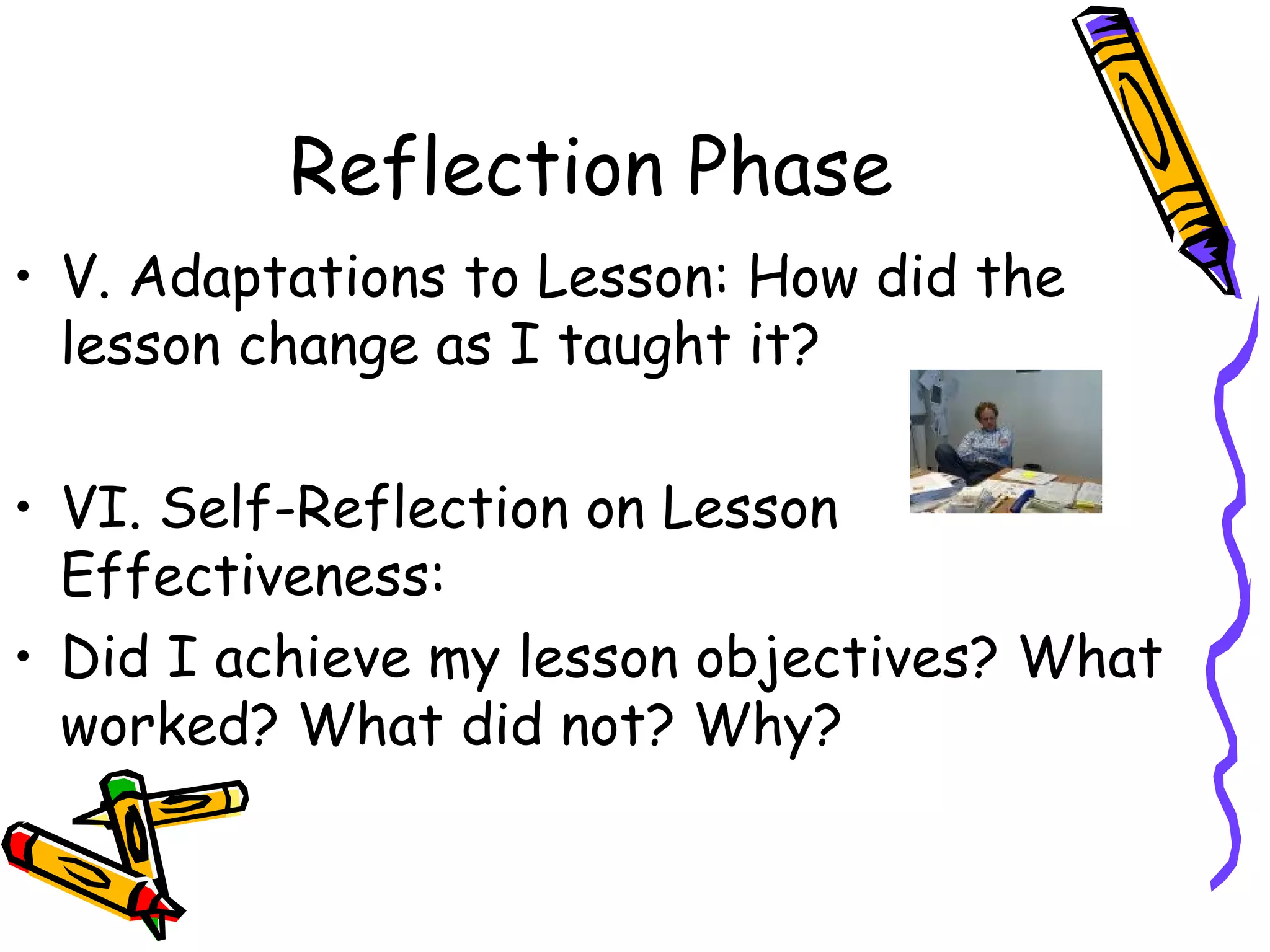 Reflection Phase V. Adaptations to Lesson: How did the lesson change as I taught it? VI. Self-Reflection on Lesson Effectiveness: Did I achieve my lesson objectives? What worked? What did not? Why? 