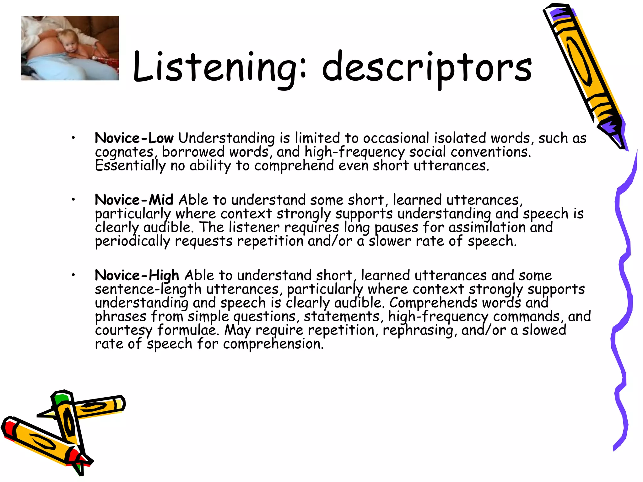 Listening: descriptors Novice-Low  Understanding is limited to occasional isolated words, such as cognates, borrowed words, and high-frequency social conventions. Essentially no ability to comprehend even short utterances. Novice-Mid  Able to understand some short, learned utterances, particularly where context strongly supports understanding and speech is clearly audible. The listener requires long pauses for assimilation and periodically requests repetition and/or a slower rate of speech. Novice-High  Able to understand short, learned utterances and some sentence-length utterances, particularly where context strongly supports understanding and speech is clearly audible. Comprehends words and phrases from simple questions, statements, high-frequency commands, and courtesy formulae. May require repetition, rephrasing, and/or a slowed rate of speech for comprehension. 