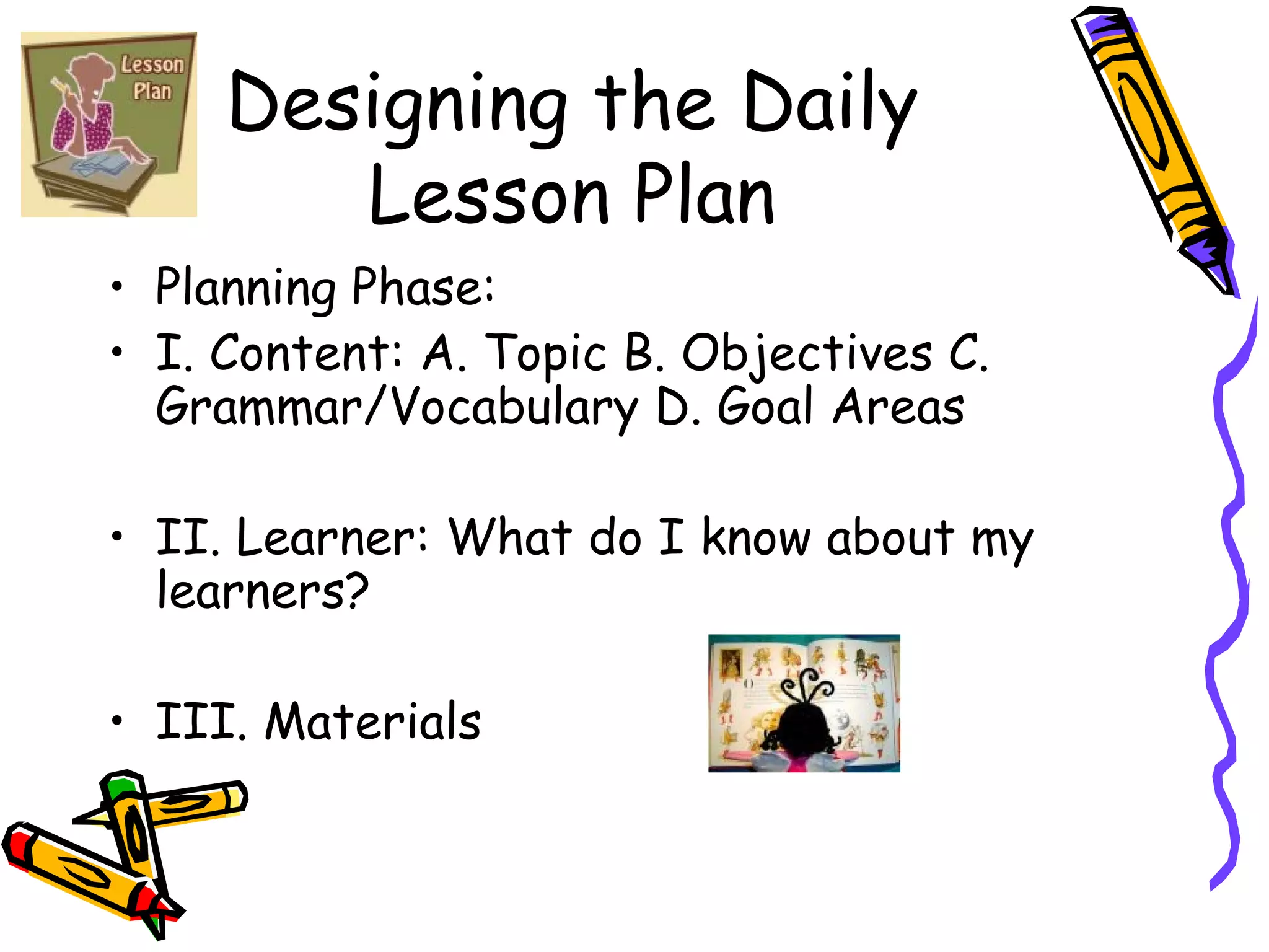 Designing the Daily Lesson Plan Planning Phase: I. Content: A. Topic B. Objectives C. Grammar/Vocabulary D. Goal Areas II. Learner: What do I know about my learners? III. Materials 