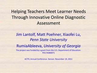 Helping Teachers Meet Learner Needs
Through Innovative Online Diagnostic
            Assessment

  Jim Lantolf, Matt Poehner, Xiaofei Lu,
          Penn State University
  RumiaAbleeva, University of Georgia
  The project was funded by a grant from the U.S. Department of Education:
                               PO17A080071

           ACTFL Annual Conference. Denver. November 19, 2011
 